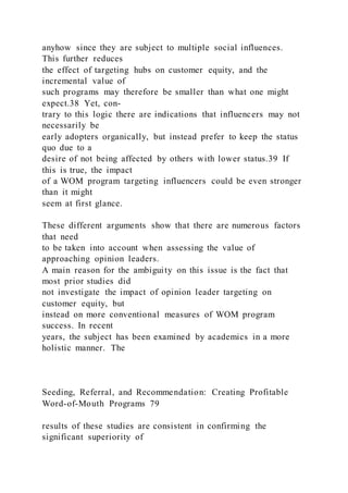 anyhow since they are subject to multiple social influences.
This further reduces
the effect of targeting hubs on customer equity, and the
incremental value of
such programs may therefore be smaller than what one might
expect.38 Yet, con-
trary to this logic there are indications that influencers may not
necessarily be
early adopters organically, but instead prefer to keep the status
quo due to a
desire of not being affected by others with lower status.39 If
this is true, the impact
of a WOM program targeting influencers could be even stronger
than it might
seem at first glance.
These different arguments show that there are numerous factors
that need
to be taken into account when assessing the value of
approaching opinion leaders.
A main reason for the ambiguity on this issue is the fact that
most prior studies did
not investigate the impact of opinion leader targeting on
customer equity, but
instead on more conventional measures of WOM program
success. In recent
years, the subject has been examined by academics in a more
holistic manner. The
Seeding, Referral, and Recommendation: Creating Profitable
Word-of-Mouth Programs 79
results of these studies are consistent in confirming the
significant superiority of
 