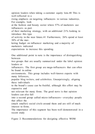 opinion leaders when taking a customer equity lens.40 This is
well reflected in a
rising emphasis on targeting influencers in various industries.
For example, look
at the fashion and beauty sector where 57% of marketers use
influencers as part
of their marketing strategy, with an additional 21% looking to
introduce this type
of activity in the near future.41 Furthermore, 26% spend at least
30% of the mar-
keting budget on influencer marketing and a majority of
marketers indicated
expectations to increase this spending.
One additional point to note is the importance of distinguishing
between
two groups that are usually summarized under the label opinion
leaders or
influencers. The first group are mega-influencers that can often
be found in online
environments. This group includes well-known experts with
many followers,
popular blog writers, and celebrities. Unsurprisingly, aligning
these individuals
to the brand’s cause can be fruitful, although this effort may be
expensive and
not relevant for many firms. The good news is that opinion
leaders can also fall
into a second group called micro-influencers—everyday people
that affect the
(much smaller) social circle around them and are still of much
interest to firms.
The importance of this segment has been well demonstrated in a
recent study
Figure 2. Recommendations for designing effective WOM
 