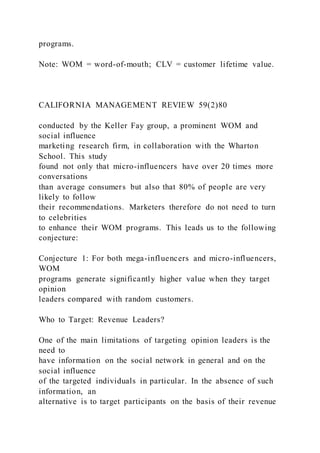 programs.
Note: WOM = word-of-mouth; CLV = customer lifetime value.
CALIFORNIA MANAGEMENT REVIEW 59(2)80
conducted by the Keller Fay group, a prominent WOM and
social influence
marketing research firm, in collaboration with the Wharton
School. This study
found not only that micro-influencers have over 20 times more
conversations
than average consumers but also that 80% of people are very
likely to follow
their recommendations. Marketers therefore do not need to turn
to celebrities
to enhance their WOM programs. This leads us to the following
conjecture:
Conjecture 1: For both mega-influencers and micro-influencers,
WOM
programs generate significantly higher value when they target
opinion
leaders compared with random customers.
Who to Target: Revenue Leaders?
One of the main limitations of targeting opinion leaders is the
need to
have information on the social network in general and on the
social influence
of the targeted individuals in particular. In the absence of such
information, an
alternative is to target participants on the basis of their revenue
 
