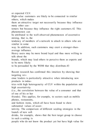 or expected CLV.
High-value customers are likely to be connected to similar
others, which makes
them an attractive target not necessarily because they influence
many other cus-
tomers but because they influence the right customers.42 This
phenomenon can
be attributed to the well-observed phenomenon of assortative
mixing, that is, the
tendency of members of a network to attach to others who are
similar in some
way. In addition, such customers may exert a stronger-than-
average influence.
Heavy users may be more brand loyal and thus more willing to
talk about the
brands, which may lead others to perceive them as experts and
to be more likely
to be persuaded by the WOM that they distribute.43
Recent research has confirmed this intuition by showing that
targeting rev-
enue leaders is particularly attractive when introducing new
products in indus-
tries with high heterogeneity of CLV within the population and
high assortativity
(i.e., the correlation between the value of a consumer and that
of one of his or her
friends). This applies, for example, to sectors such as mobile
phones, restaurants,
and fashion items, which all have been found to show
substantial values of assor-
tativity. The comparison of different seeding strategies in the
launch of new soft
drinks, for example, shows that the best target group to choose
in such a setting is
people who do not know the product yet but have high value for
 