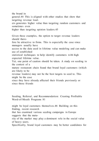 the brand in
general.44 This is aligned with other studies that show that
targeting revenue lead-
ers generates higher value than targeting random customers and
sometimes even
higher than targeting opinion leaders.45
Given these examples, the option to target revenue leaders
should there-
fore be attractive to firms. This is especially the case since
managers usually have
access to the data used in lifetime value modeling and can make
use of established
statistical techniques to help identify customers with high
expected lifetime value.
Yet, one point of caution should be taken. A study on seeding in
the context of a
mature restaurant chain found that brand loyal customers (which
are likely to be
revenue leaders) may not be the best targets to seed to. This
might be the case
since they have already affected their friends previously or
since those friends
Seeding, Referral, and Recommendation: Creating Profitable
Word-of-Mouth Programs 81
might be loyal customers themselves.46 Building on this
finding, recent research
that has examined various seeding campaigns in Europe
suggests that the matu-
rity of the market may play a dominant role in the social value
of heavy users.
Specifically, brand loyal customers may be better candidates for
 
