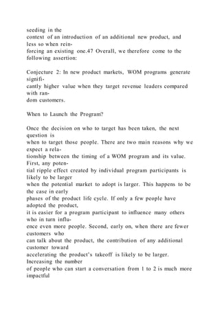 seeding in the
context of an introduction of an additional new product, and
less so when rein-
forcing an existing one.47 Overall, we therefore come to the
following assertion:
Conjecture 2: In new product markets, WOM programs generate
signifi-
cantly higher value when they target revenue leaders compared
with ran-
dom customers.
When to Launch the Program?
Once the decision on who to target has been taken, the next
question is
when to target those people. There are two main reasons why we
expect a rela-
tionship between the timing of a WOM program and its value.
First, any poten-
tial ripple effect created by individual program participants is
likely to be larger
when the potential market to adopt is larger. This happens to be
the case in early
phases of the product life cycle. If only a few people have
adopted the product,
it is easier for a program participant to influence many others
who in turn influ-
ence even more people. Second, early on, when there are fewer
customers who
can talk about the product, the contribution of any additional
customer toward
accelerating the product’s takeoff is likely to be larger.
Increasing the number
of people who can start a conversation from 1 to 2 is much more
impactful
 