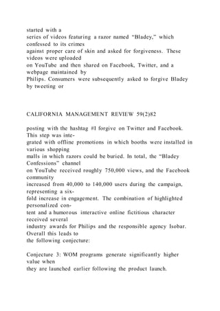 started with a
series of videos featuring a razor named “Bladey,” which
confessed to its crimes
against proper care of skin and asked for forgiveness. These
videos were uploaded
on YouTube and then shared on Facebook, Twitter, and a
webpage maintained by
Philips. Consumers were subsequently asked to forgive Bladey
by tweeting or
CALIFORNIA MANAGEMENT REVIEW 59(2)82
posting with the hashtag #I forgive on Twitter and Facebook.
This step was inte-
grated with offline promotions in which booths were installed in
various shopping
malls in which razors could be buried. In total, the “Bladey
Confessions” channel
on YouTube received roughly 750,000 views, and the Facebook
community
increased from 40,000 to 140,000 users during the campaign,
representing a six-
fold increase in engagement. The combination of highlighted
personalized con-
tent and a humorous interactive online fictitious character
received several
industry awards for Philips and the responsible agency Isobar.
Overall this leads to
the following conjecture:
Conjecture 3: WOM programs generate significantly higher
value when
they are launched earlier following the product launch.
 
