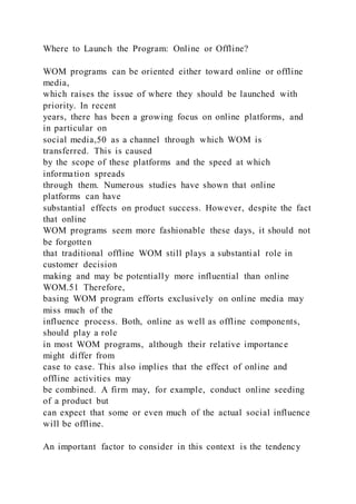 Where to Launch the Program: Online or Offline?
WOM programs can be oriented either toward online or offline
media,
which raises the issue of where they should be launched with
priority. In recent
years, there has been a growing focus on online platforms, and
in particular on
social media,50 as a channel through which WOM is
transferred. This is caused
by the scope of these platforms and the speed at which
information spreads
through them. Numerous studies have shown that online
platforms can have
substantial effects on product success. However, despite the fact
that online
WOM programs seem more fashionable these days, it should not
be forgotten
that traditional offline WOM still plays a substantial role in
customer decision
making and may be potentially more influential than online
WOM.51 Therefore,
basing WOM program efforts exclusively on online media may
miss much of the
influence process. Both, online as well as offline components,
should play a role
in most WOM programs, although their relative importance
might differ from
case to case. This also implies that the effect of online and
offline activities may
be combined. A firm may, for example, conduct online seeding
of a product but
can expect that some or even much of the actual social influence
will be offline.
An important factor to consider in this context is the tendency
 