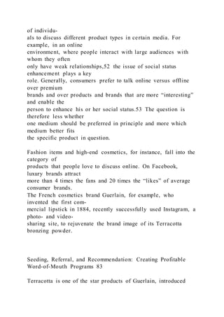 of individu-
als to discuss different product types in certain media. For
example, in an online
environment, where people interact with large audiences with
whom they often
only have weak relationships,52 the issue of social status
enhancement plays a key
role. Generally, consumers prefer to talk online versus offline
over premium
brands and over products and brands that are more “interesting”
and enable the
person to enhance his or her social status.53 The question is
therefore less whether
one medium should be preferred in principle and more which
medium better fits
the specific product in question.
Fashion items and high-end cosmetics, for instance, fall into the
category of
products that people love to discuss online. On Facebook,
luxury brands attract
more than 4 times the fans and 20 times the “likes” of average
consumer brands.
The French cosmetics brand Guerlain, for example, who
invented the first com-
mercial lipstick in 1884, recently successfully used Instagram, a
photo- and video-
sharing site, to rejuvenate the brand image of its Terracotta
bronzing powder.
Seeding, Referral, and Recommendation: Creating Profitable
Word-of-Mouth Programs 83
Terracotta is one of the star products of Guerlain, introduced
 