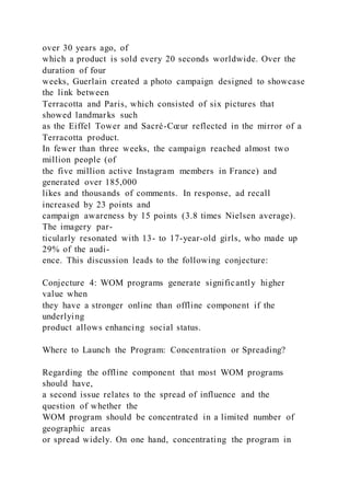 over 30 years ago, of
which a product is sold every 20 seconds worldwide. Over the
duration of four
weeks, Guerlain created a photo campaign designed to showcase
the link between
Terracotta and Paris, which consisted of six pictures that
showed landmarks such
as the Eiffel Tower and Sacré-Cœur reflected in the mirror of a
Terracotta product.
In fewer than three weeks, the campaign reached almost two
million people (of
the five million active Instagram members in France) and
generated over 185,000
likes and thousands of comments. In response, ad recall
increased by 23 points and
campaign awareness by 15 points (3.8 times Nielsen average).
The imagery par-
ticularly resonated with 13- to 17-year-old girls, who made up
29% of the audi-
ence. This discussion leads to the following conjecture:
Conjecture 4: WOM programs generate significantly higher
value when
they have a stronger online than offline component if the
underlying
product allows enhancing social status.
Where to Launch the Program: Concentration or Spreading?
Regarding the offline component that most WOM programs
should have,
a second issue relates to the spread of influence and the
question of whether the
WOM program should be concentrated in a limited number of
geographic areas
or spread widely. On one hand, concentrating the program in
 
