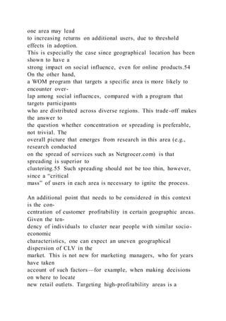 one area may lead
to increasing returns on additional users, due to threshold
effects in adoption.
This is especially the case since geographical location has been
shown to have a
strong impact on social influence, even for online products.54
On the other hand,
a WOM program that targets a specific area is more likely to
encounter over-
lap among social influences, compared with a program that
targets participants
who are distributed across diverse regions. This trade-off makes
the answer to
the question whether concentration or spreading is preferable,
not trivial. The
overall picture that emerges from research in this area (e.g.,
research conducted
on the spread of services such as Netgrocer.com) is that
spreading is superior to
clustering.55 Such spreading should not be too thin, however,
since a “critical
mass” of users in each area is necessary to ignite the process.
An additional point that needs to be considered in this context
is the con-
centration of customer profitability in certain geographic areas.
Given the ten-
dency of individuals to cluster near people with similar socio-
economic
characteristics, one can expect an uneven geographical
dispersion of CLV in the
market. This is not new for marketing managers, who for years
have taken
account of such factors—for example, when making decisions
on where to locate
new retail outlets. Targeting high-profitability areas is a
 