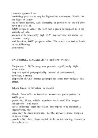 common approach in
marketing practice to acquire high-value customers. Similar to
the logic of target-
ing revenue leaders, such clustering of profitability should also
have an effect on
WOM program value. The fact that a given participant is in the
vicinity of indi-
viduals with potentially high CLV may increase her impact on
customer equity
and therefore WOM program value. The above discussion leads
to the following
conjecture:
CALIFORNIA MANAGEMENT REVIEW 59(2)84
Conjecture 5: WOM programs generate significantly higher
value when
they are spread geographically instead of concentrated;
however, a strong
dispersion in CLV among geographical areas may mitigate this
effect.
Which Incentive Structure to Create?
Should firms offer an incentive to motivate participation in
WOM pro-
grams and, if yes, which incentives work best? For “mega-
influencers” who make
social influence their profession and expect to be monetarily
incentivized, the
issue may be straightforward. Yet the answer is more complex
in cases where
people affect their closer social circle, as introducing incentives
into otherwise
 