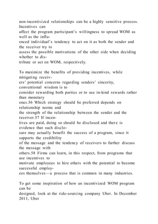 non-incentivized relationships can be a highly sensitive process.
Incentives can
affect the program participant’s willingness to spread WOM as
well as the influ-
enced individual’s tendency to act on it as both the sender and
the receiver try to
assess the possible motivations of the other side when deciding
whether to dis-
tribute or act on WOM, respectively.
To maximize the benefits of providing incentives, while
mitigating receiv-
ers’ potential concerns regarding senders’ sincerity,
conventional wisdom is to
consider rewarding both parties or to use in-kind rewards rather
than monetary
ones.56 Which strategy should be preferred depends on
relationship norms and
the strength of the relationship between the sender and the
receiver.57 If incen-
tives are paid, doing so should be disclosed and there is
evidence that such disclo-
sure may actually benefit the success of a program, since it
supports the credibility
of the message and the tendency of receivers to further discuss
the message with
others.58 Firms can learn, in this respect, from programs that
use incentives to
motivate employees to hire others with the potential to become
successful employ-
ees themselves—a process that is common in many industries.
To get some inspiration of how an incentivized WOM program
can be
designed, look at the ride-sourcing company Uber. In December
2011, Uber
 