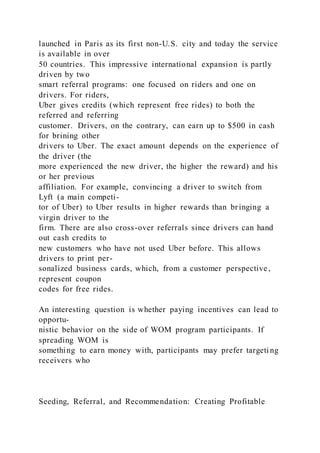 launched in Paris as its first non-U.S. city and today the service
is available in over
50 countries. This impressive international expansion is partly
driven by two
smart referral programs: one focused on riders and one on
drivers. For riders,
Uber gives credits (which represent free rides) to both the
referred and referring
customer. Drivers, on the contrary, can earn up to $500 in cash
for brining other
drivers to Uber. The exact amount depends on the experience of
the driver (the
more experienced the new driver, the higher the reward) and his
or her previous
affiliation. For example, convincing a driver to switch from
Lyft (a main competi-
tor of Uber) to Uber results in higher rewards than bringing a
virgin driver to the
firm. There are also cross-over referrals since drivers can hand
out cash credits to
new customers who have not used Uber before. This allows
drivers to print per-
sonalized business cards, which, from a customer perspective,
represent coupon
codes for free rides.
An interesting question is whether paying incentives can lead to
opportu-
nistic behavior on the side of WOM program participants. If
spreading WOM is
something to earn money with, participants may prefer targeti ng
receivers who
Seeding, Referral, and Recommendation: Creating Profitable
 