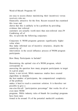 Word-of-Mouth Programs 85
are easy to access (hence maximizing their incentives) versus
receivers who are
financially attractive for the firm. Recent research has examined
this issue and
shown that this is unlikely to be a problem by providing
evidence that referred
customers are actually worth more than non-referred ones.59
Combining all of
this, we provide the following conjecture:
Conjecture 6: WOM programs generate significantly higher
value when
they make informed use of incentive structures, despite the
sensitivity of
intervention in the social influence process of WOM program
participants.
How Many Participants to Include?
Determining the optimal size of a WOM program, which
corresponds to
answering the question how many program participants to target
in a given popu-
lation, is not trivial. While numerous studies have created
algorithms to identify
the best number of participants, the computational complexity
of the problem
makes it hard to reach a consistent solution. It is therefore not
possible to give a
one-size-fits-all “participation percentage” that works for all or
even most WOM
programs. While industry rules of thumb for (seeding) programs
have been men-
tioned to be around 1% of the potential market,60 academic
 