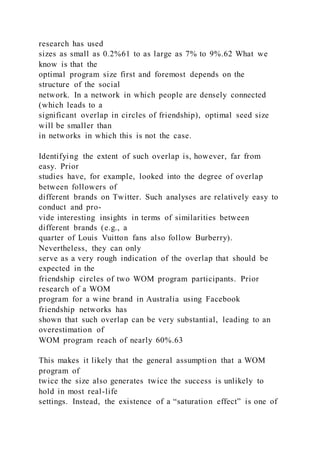 research has used
sizes as small as 0.2%61 to as large as 7% to 9%.62 What we
know is that the
optimal program size first and foremost depends on the
structure of the social
network. In a network in which people are densely connected
(which leads to a
significant overlap in circles of friendship), optimal seed size
will be smaller than
in networks in which this is not the case.
Identifying the extent of such overlap is, however, far from
easy. Prior
studies have, for example, looked into the degree of overlap
between followers of
different brands on Twitter. Such analyses are relatively easy to
conduct and pro-
vide interesting insights in terms of similarities between
different brands (e.g., a
quarter of Louis Vuitton fans also follow Burberry).
Nevertheless, they can only
serve as a very rough indication of the overlap that should be
expected in the
friendship circles of two WOM program participants. Prior
research of a WOM
program for a wine brand in Australia using Facebook
friendship networks has
shown that such overlap can be very substantial, leading to an
overestimation of
WOM program reach of nearly 60%.63
This makes it likely that the general assumption that a WOM
program of
twice the size also generates twice the success is unlikely to
hold in most real-life
settings. Instead, the existence of a “saturation effect” is one of
 