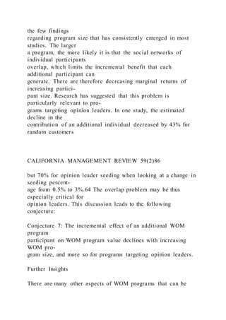 the few findings
regarding program size that has consistently emerged in most
studies. The larger
a program, the more likely it is that the social networks of
individual participants
overlap, which limits the incremental benefit that each
additional participant can
generate. There are therefore decreasing marginal returns of
increasing partici-
pant size. Research has suggested that this problem is
particularly relevant to pro-
grams targeting opinion leaders. In one study, the estimated
decline in the
contribution of an additional individual decreased by 43% for
random customers
CALIFORNIA MANAGEMENT REVIEW 59(2)86
but 70% for opinion leader seeding when looking at a change in
seeding percent-
age from 0.5% to 3%.64 The overlap problem may be thus
especially critical for
opinion leaders. This discussion leads to the following
conjecture:
Conjecture 7: The incremental effect of an additional WOM
program
participant on WOM program value declines with increasing
WOM pro-
gram size, and more so for programs targeting opinion leaders.
Further Insights
There are many other aspects of WOM programs that can be
 