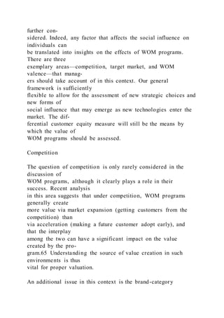 further con-
sidered. Indeed, any factor that affects the social influence on
individuals can
be translated into insights on the effects of WOM programs.
There are three
exemplary areas—competition, target market, and WOM
valence—that manag-
ers should take account of in this context. Our general
framework is sufficiently
flexible to allow for the assessment of new strategic choices and
new forms of
social influence that may emerge as new technologies enter the
market. The dif-
ferential customer equity measure will still be the means by
which the value of
WOM programs should be assessed.
Competition
The question of competition is only rarely considered in the
discussion of
WOM programs, although it clearly plays a role in their
success. Recent analysis
in this area suggests that under competition, WOM programs
generally create
more value via market expansion (getting customers from the
competition) than
via acceleration (making a future customer adopt early), and
that the interplay
among the two can have a significant impact on the value
created by the pro-
gram.65 Understanding the source of value creation in such
environments is thus
vital for proper valuation.
An additional issue in this context is the brand-category
 