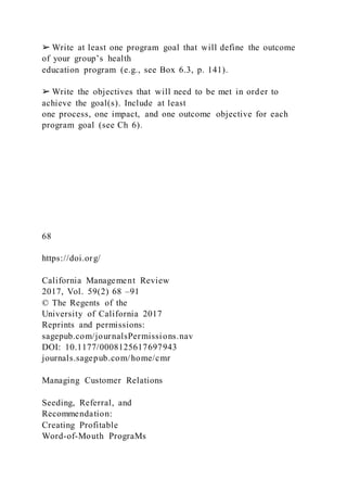 ➢ Write at least one program goal that will define the outcome
of your group’s health
education program (e.g., see Box 6.3, p. 141).
➢ Write the objectives that will need to be met in order to
achieve the goal(s). Include at least
one process, one impact, and one outcome objective for each
program goal (see Ch 6).
68
https://doi.org/
California Management Review
2017, Vol. 59(2) 68 –91
© The Regents of the
University of California 2017
Reprints and permissions:
sagepub.com/journalsPermissions.nav
DOI: 10.1177/0008125617697943
journals.sagepub.com/home/cmr
Managing Customer Relations
Seeding, Referral, and
Recommendation:
Creating Profitable
Word-of-Mouth PrograMs
 