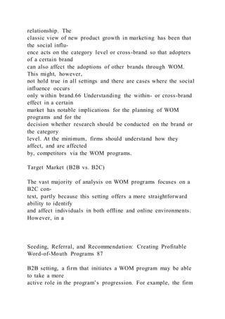 relationship. The
classic view of new product growth in marketing has been that
the social influ-
ence acts on the category level or cross-brand so that adopters
of a certain brand
can also affect the adoptions of other brands through WOM.
This might, however,
not hold true in all settings and there are cases where the social
influence occurs
only within brand.66 Understanding the within- or cross-brand
effect in a certain
market has notable implications for the planning of WOM
programs and for the
decision whether research should be conducted on the brand or
the category
level. At the minimum, firms should understand how they
affect, and are affected
by, competitors via the WOM programs.
Target Market (B2B vs. B2C)
The vast majority of analysis on WOM programs focuses on a
B2C con-
text, partly because this setting offers a more straightforward
ability to identify
and affect individuals in both offline and online environments.
However, in a
Seeding, Referral, and Recommendation: Creating Profitable
Word-of-Mouth Programs 87
B2B setting, a firm that initiates a WOM program may be able
to take a more
active role in the program’s progression. For example, the firm
 