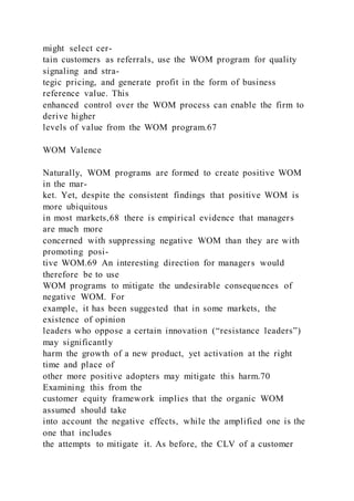 might select cer-
tain customers as referrals, use the WOM program for quality
signaling and stra-
tegic pricing, and generate profit in the form of business
reference value. This
enhanced control over the WOM process can enable the firm to
derive higher
levels of value from the WOM program.67
WOM Valence
Naturally, WOM programs are formed to create positive WOM
in the mar-
ket. Yet, despite the consistent findings that positive WOM is
more ubiquitous
in most markets,68 there is empirical evidence that managers
are much more
concerned with suppressing negative WOM than they are with
promoting posi-
tive WOM.69 An interesting direction for managers would
therefore be to use
WOM programs to mitigate the undesirable consequences of
negative WOM. For
example, it has been suggested that in some markets, the
existence of opinion
leaders who oppose a certain innovation (“resistance leaders”)
may significantly
harm the growth of a new product, yet activation at the right
time and place of
other more positive adopters may mitigate this harm.70
Examining this from the
customer equity framework implies that the organic WOM
assumed should take
into account the negative effects, while the amplified one is the
one that includes
the attempts to mitigate it. As before, the CLV of a customer
 