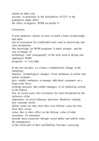 should be taken into
account, in particular as the distribution of CLV in the
population might affect
the effect of negative WOM on profits.71
Conclusion
It took marketers dozens of years to build a body of knowledge
and meth-
ods of assessment for established tools such as advertising and
sales promotions.
Our knowledge on WOM programs is much younger, and the
rate of change of
technology—and consequently of the tools used to design and
implement WOM
programs—is very high.
In the last decades, we witness a fundamental change in the
marketing
function. Technological changes—from databases to online and
mobile technolo-
gies—enable marketers to manage individual customers on a
large-scale basis,
creating measures that enable managers to tie marketing actions
to the bottom
line. In recent years, this revolution has been broadened by the
inclusion of the
importance of social influence direction. Marketers identify
how customer profit-
ability stems not only from their own lifetime value but also
from their social
value, that is, their effect on the lifetime value of other
customers. As customers
become more connected through social media and mobile tools,
the management
of the social part of their profitability becomes a pressing
 