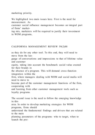 marketing priority.
We highlighted two main issues here. First is the need for
measurement. As
customer social influence management becomes an integral part
of firms’ market-
ing mix, marketers will be required to justify their investment
in WOM programs,
CALIFORNIA MANAGEMENT REVIEW 59(2)88
as they do for any other tool. To this end, they will need to
move from the lan-
guage of conversations and impressions to that of lifetime value
and customer
equity, taking into account the benchmark social value created
for their brands in
the absence of a program. This will demand cross-function
integration within the
firm, where managers dealing with WOM and social media will
need to move to
become part of the customer management functions of the firm,
cooperating with
and learning from other customer management tools such as
loyalty programs.
The second issue is the need to follow the emerging knowledge
in this
area. In order to develop marketing strategies for WOM
programs, firms should
understand the fundamental findings and drivers that are related
to the main
planning parameters of the programs: who to target, when to
launch the pro-
 