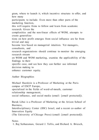 gram, where to launch it, which incentive structure to offer, and
how many
participants to include. Even more than other parts of the
marketing function,
this will require firms to follow and learn from academic
research. Given the
complexities and the non-linear effects of WOM, attempts to
create generaliza-
tions on how profit emerges from social influence are far from
trivial and may
become less based on managerial intuition. Yet managers,
consultants, and
research organizations should continue to monitor the emerging
research stream
on WOM and WOM marketing, examine the applicability of the
findings to their
specific case, and see how they can further use informed
decision making to
enhance customer equity.
Author Biographies
Michael Haenlein is a Professor of Marketing at the Paris
campus of ESCP Europe,
specialized in the fields of word-of-mouth, customer
relationship management,
social influence, and social media (email: [email protected]).
Barak Libai is a Professor of Marketing at the Arison School of
Business,
Interdisciplinary Center (IDC) Israel, and a recent co-author of
Innovation Equity
(The University of Chicago Press) (email: [email protected]).
Notes
1. Raj Sethuraman, Gerard J. Tellis, and Richard A. Briesch,
 
