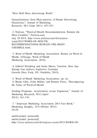 “How Well Does Advertising Work?
Generalizations from Meta-analysis of Brand Advertising
Elasticities,” Journal of Marketing
Research, 48/3 (June 2011): 457-471.
2. Nielsen, “Word-of-Mouth Recommendations Remain the
Most Credible,” Nielsen.com,
July 10 2015, http://www.nielsen.com/id/en/press-
room/2015/WORD-OF-MOUTH-
RECOMMENDATIONS-REMAIN-THE-MOST-
CREDIBLE.html.
3. Word of Mouth Marketing Association, Return on Word of
Mouth, (Chicago, Word of Mouth
Marketing Association, 2014).
4. Gabriel Weinberg and Justin Mares, Traction: How Any
Startup Can Achieve Explosive Customer
Growth (New York, NY: Portfolio, 2015).
5. Word of Mouth Marketing Association, op. cit.
6. Barak Libai, Eitan Muller, and Renana Peres, “Decomposing
the Value of Word-of-Mouth
Seeding Programs: Acceleration versus Expansion,” Journal of
Marketing Research, 50/2 (April
2013): 161-176.
7. “American Marketing Association 2013 Fact Book,”
Marketing Insights, 25/4 (Winter 2013):
24-28.
mailto:[email protected]
mailto:[email protected]
http://www.nielsen.com/id/en/press-room/2015/WORD-OF-
 