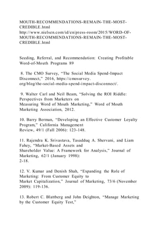 MOUTH-RECOMMENDATIONS-REMAIN-THE-MOST-
CREDIBLE.html
http://www.nielsen.com/id/en/press-room/2015/WORD-OF-
MOUTH-RECOMMENDATIONS-REMAIN-THE-MOST-
CREDIBLE.html
Seeding, Referral, and Recommendation: Creating Profitable
Word-of-Mouth Programs 89
8. The CMO Survey, “The Social Media Spend-Impact
Disconnect,” 2016, https://cmosurvey.
org/blog/the-social-media-spend-impact-disconnect/.
9. Walter Carl and Neil Beam, “Solving the ROI Riddle:
Perspectives from Marketers on
Measuring Word of Mouth Marketing,” Word of Mouth
Marketing Association, 2012.
10. Barry Berman, “Developing an Effective Customer Loyalty
Program,” California Management
Review, 49/1 (Fall 2006): 123-148.
11. Rajendra K. Srivastava, Tasadduq A. Shervani, and Liam
Fahey, “Market-Based Assets and
Shareholder Value: A Framework for Analysis,” Journal of
Marketing, 62/1 (January 1998):
2-18.
12. V. Kumar and Denish Shah, “Expanding the Role of
Marketing: From Customer Equity to
Market Capitalization,” Journal of Marketing, 73/6 (November
2009): 119-136.
13. Robert C. Blattberg and John Deighton, “Manage Marketing
by the Customer Equity Test,”
 