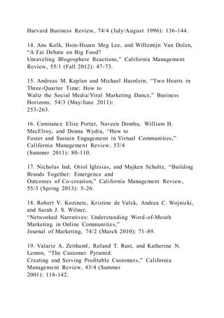 Harvard Business Review, 74/4 (July/August 1996): 136-144.
14. Ans Kolk, Hsin-Hsuan Meg Lee, and Willemijn Van Dolen,
“A Fat Debate on Big Food?
Unraveling Blogosphere Reactions,” California Management
Review, 55/1 (Fall 2012): 47-73.
15. Andreas M. Kaplan and Michael Haenlein, “Two Hearts in
Three-Quarter Time: How to
Waltz the Social Media/Viral Marketing Dance,” Business
Horizons, 54/3 (May/June 2011):
253-263.
16. Constance Elise Porter, Naveen Donthu, William H.
MacElroy, and Donna Wydra, “How to
Foster and Sustain Engagement in Virtual Communities,”
California Management Review, 53/4
(Summer 2011): 80-110.
17. Nicholas Ind, Oriol Iglesias, and Majken Schultz, “Building
Brands Together: Emergence and
Outcomes of Co-creation,” California Management Review,
55/3 (Spring 2013): 5-26.
18. Robert V. Kozinets, Kristine de Valck, Andrea C. Wojnicki,
and Sarah J. S. Wilner,
“Networked Narratives: Understanding Word-of-Mouth
Marketing in Online Communities,”
Journal of Marketing, 74/2 (March 2010): 71-89.
19. Valarie A. Zeithaml, Roland T. Rust, and Katherine N.
Lemon, “The Customer Pyramid:
Creating and Serving Profitable Customers,” California
Management Review, 43/4 (Summer
2001): 118-142.
 