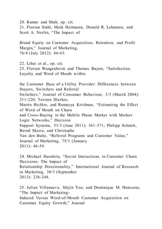 20. Kumar and Shah, op. cit.
21. Florian Stahl, Mark Heitmann, Donald R. Lehmann, and
Scott A. Neslin, “The Impact of
Brand Equity on Customer Acquisition, Retention, and Profit
Margin,” Journal of Marketing,
76/4 (July 2012): 44-63.
22. Libai et al., op. cit.
23. Florian Wangenheim and Thomas Bayon, “Satisfaction,
Loyalty and Word of Mouth within
the Customer Base of a Utility Provider: Differences between
Stayers, Switchers and Referral
Switchers,” Journal of Consumer Behaviour, 3/3 (March 2004):
211-220; Torsten Dierkes,
Martin Bichler, and Ramayya Krishnan, “Estimating the Effect
of Word of Mouth on Churn
and Cross-Buying in the Mobile Phone Market with Markov
Logic Networks,” Decision
Support Systems, 51/3 (June 2011): 361-371; Philipp Schmitt,
Bernd Skiera, and Christophe
Van den Bulte, “Referral Programs and Customer Value,”
Journal of Marketing, 75/1 (January
2011): 46-59.
24. Michael Haenlein, “Social Interactions in Customer Churn
Decisions: The Impact of
Relationship Directionality,” International Journal of Research
in Marketing, 30/3 (September
2013): 236-248.
25. Julian Villanueva, Shijin Yoo, and Dominique M. Hanssens,
“The Impact of Marketing-
Induced Versus Word-of-Mouth Customer Acquisition on
Customer Equity Growth,” Journal
 