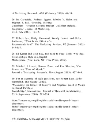of Marketing Research, 45/1 (February 2008): 48-59.
26. Ina Garnefeld, Andreas Eggert, Sabrina V. Helm, and
Stephen S. Tax, “Growing Existing
Customers’ Revenue Streams through Customer Referral
Programs,” Journal of Marketing,
77/4 (July 2013): 17-32.
27. Robert East, Kathy Hammond, Wendy Lomax, and Helen
Robinson, “What Is the Effect of a
Recommendation?” The Marketing Review, 5/2 (Summer 2005):
145-157.
28. Ed Keller and Brad Fay, The Face-to-Face Book: Why Real
Relationships Rule in a Digital
Marketplace (New York, NY: Free Press, 2012).
29. Mitchell J. Lovett, Renana Peres, and Ron Shachar, “On
Brands and Word of Mouth,”
Journal of Marketing Research, 50/4 (August 2013): 427-444.
30. For an example of such questions, see Robert East, Kathy
Hammond, and Wendy Lomax,
“Measuring the Impact of Positive and Negative Word of Mouth
on Brand Purchase
Probability,” International Journal of Research in Marketing,
25/3 (September 2008): 215-224.
https://cmosurvey.org/blog/the-social-media-spend-impact-
disconnect/
https://cmosurvey.org/blog/the-social-media-spend-impact-
disconnect/
CALIFORNIA MANAGEMENT REVIEW 59(2)90
 