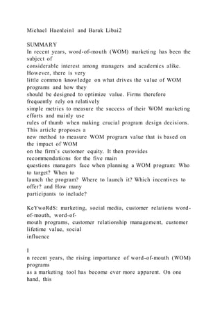 Michael Haenlein1 and Barak Libai2
SUMMARY
In recent years, word-of-mouth (WOM) marketing has been the
subject of
considerable interest among managers and academics alike.
However, there is very
little common knowledge on what drives the value of WOM
programs and how they
should be designed to optimize value. Firms therefore
frequently rely on relatively
simple metrics to measure the success of their WOM marketing
efforts and mainly use
rules of thumb when making crucial program design decisions.
This article proposes a
new method to measure WOM program value that is based on
the impact of WOM
on the firm’s customer equity. It then provides
recommendations for the five main
questions managers face when planning a WOM program: Who
to target? When to
launch the program? Where to launch it? Which incentives to
offer? and How many
participants to include?
KeYwoRdS: marketing, social media, customer relations word-
of-mouth, word-of-
mouth programs, customer relationship management, customer
lifetime value, social
influence
I
n recent years, the rising importance of word-of-mouth (WOM)
programs
as a marketing tool has become ever more apparent. On one
hand, this
 