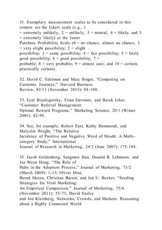 31. Exemplary measurement scales to be considered in this
context are the Likert scale (e.g., 1
= extremely unlikely, 2 = unlikely, 3 = neutral, 4 = likely, and 5
= extremely likely) or the Juster
Purchase Probability Scale (0 = no chance, almost no chance; 1
= very slight possibility; 2 = slight
possibility; 3 = some possibility; 4 = fair possibility; 5 = fairly
good possibility; 6 = good possibility; 7 =
probable; 8 = very probable; 9 = almost sure; and 10 = certain,
practically certain).
32. David C. Edelman and Marc Singer, “Competing on
Customer Journeys,” Harvard Business
Review, 93/11 (November 2015): 88-100.
33. Eyal Biyalogorsky, Eitan Gerstner, and Barak Libai,
“Customer Referral Management:
Optimal Reward Programs,” Marketing Science, 20/1 (Winter
2001): 82-95.
34. See, for example, Robert East, Kathy Hammond, and
Malcolm Wright, “The Relative
Incidence of Positive and Negative Word of Mouth: A Multi -
category Study,” International
Journal of Research in Marketing, 24/2 (June 2007): 175-184.
35. Jacob Goldenberg, Sangman Han, Donald R. Lehmann, and
Jae Weon Hong, “The Role of
Hubs in the Adoption Process,” Journal of Marketing, 73/2
(March 2009): 1-13; Oliver Hinz,
Bernd Skiera, Christian Barrot, and Jan U. Becker, “Seeding
Strategies for Viral Marketing:
An Empirical Comparison,” Journal of Marketing, 75/6
(November 2011): 55-71; David Easley
and Jon Kleinberg, Networks, Crowds, and Markets: Reasoning
about a Highly Connected World
 