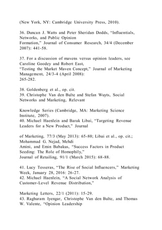 (New York, NY: Cambridge University Press, 2010).
36. Duncan J. Watts and Peter Sheridan Dodds, “Influentials,
Networks, and Public Opinion
Formation,” Journal of Consumer Research, 34/4 (December
2007): 441-58.
37. For a discussion of mavens versus opinion leaders, see
Caroline Goodey and Robert East,
“Testing the Market Maven Concept,” Journal of Marketing
Management, 24/3-4 (April 2008):
265-282.
38. Goldenberg et al., op. cit.
39. Christophe Van den Bulte and Stefan Wuyts, Social
Networks and Marketing, Relevant
Knowledge Series (Cambridge, MA: Marketing Science
Institute, 2007).
40. Michael Haenlein and Barak Libai, “Targeting Revenue
Leaders for a New Product,” Journal
of Marketing, 77/3 (May 2013): 65-80; Libai et al., op. cit.;
Mohammad G. Nejad, Mehdi
Amini, and Emin Babakus, “Success Factors in Product
Seeding: The Role of Homophily,”
Journal of Retailing, 91/1 (March 2015): 68-88.
41. Lucy Tesseras, “The Rise of Social Influencers,” Marketing
Week, January 28, 2016: 26-27.
42. Michael Haenlein, “A Social Network Analysis of
Customer-Level Revenue Distribution,”
Marketing Letters, 22/1 (2011): 15-29.
43. Raghuram Iyengar, Christophe Van den Bulte, and Thomas
W. Valente, “Opinion Leadership
 