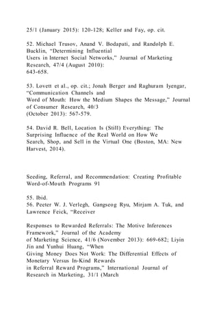 25/1 (January 2015): 120-128; Keller and Fay, op. cit.
52. Michael Trusov, Anand V. Bodapati, and Randolph E.
Bucklin, “Determining Influential
Users in Internet Social Networks,” Journal of Marketing
Research, 47/4 (August 2010):
643-658.
53. Lovett et al., op. cit.; Jonah Berger and Raghuram Iyengar,
“Communication Channels and
Word of Mouth: How the Medium Shapes the Message,” Journal
of Consumer Research, 40/3
(October 2013): 567-579.
54. David R. Bell, Location Is (Still) Everything: The
Surprising Influence of the Real World on How We
Search, Shop, and Sell in the Virtual One (Boston, MA: New
Harvest, 2014).
Seeding, Referral, and Recommendation: Creating Profitable
Word-of-Mouth Programs 91
55. Ibid.
56. Peeter W. J. Verlegh, Gangseog Ryu, Mirjam A. Tuk, and
Lawrence Feick, “Receiver
Responses to Rewarded Referrals: The Motive Inferences
Framework,” Journal of the Academy
of Marketing Science, 41/6 (November 2013): 669-682; Liyin
Jin and Yunhui Huang, “When
Giving Money Does Not Work: The Differential Effects of
Monetary Versus In-Kind Rewards
in Referral Reward Programs,” International Journal of
Research in Marketing, 31/1 (March
 