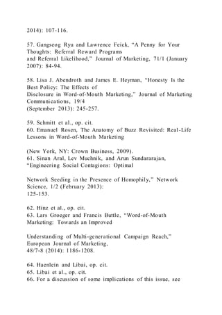 2014): 107-116.
57. Gangseog Ryu and Lawrence Feick, “A Penny for Your
Thoughts: Referral Reward Programs
and Referral Likelihood,” Journal of Marketing, 71/1 (January
2007): 84-94.
58. Lisa J. Abendroth and James E. Heyman, “Honesty Is the
Best Policy: The Effects of
Disclosure in Word-of-Mouth Marketing,” Journal of Marketing
Communications, 19/4
(September 2013): 245-257.
59. Schmitt et al., op. cit.
60. Emanuel Rosen, The Anatomy of Buzz Revisited: Real-Life
Lessons in Word-of-Mouth Marketing
(New York, NY: Crown Business, 2009).
61. Sinan Aral, Lev Muchnik, and Arun Sundararajan,
“Engineering Social Contagions: Optimal
Network Seeding in the Presence of Homophily,” Network
Science, 1/2 (February 2013):
125-153.
62. Hinz et al., op. cit.
63. Lars Groeger and Francis Buttle, “Word-of-Mouth
Marketing: Towards an Improved
Understanding of Multi-generational Campaign Reach,”
European Journal of Marketing,
48/7-8 (2014): 1186-1208.
64. Haenlein and Libai, op. cit.
65. Libai et al., op. cit.
66. For a discussion of some implications of this issue, see
 