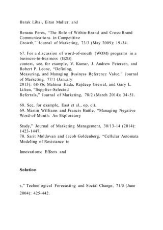 Barak Libai, Eitan Muller, and
Renana Peres, “The Role of Within-Brand and Cross-Brand
Communications in Competitive
Growth,” Journal of Marketing, 73/3 (May 2009): 19-34.
67. For a discussion of word-of-mouth (WOM) programs in a
business-to-business (B2B)
context, see, for example, V. Kumar, J. Andrew Petersen, and
Robert P. Leone, “Defining,
Measuring, and Managing Business Reference Value,” Journal
of Marketing, 77/1 (January
2013): 68-86; Mahima Hada, Rajdeep Grewal, and Gary L.
Lilien, “Supplier-Selected
Referrals,” Journal of Marketing, 78/2 (March 2014): 34-51.
68. See, for example, East et al., op. cit.
69. Martin Williams and Francis Buttle, “Managing Negative
Word-of-Mouth: An Exploratory
Study,” Journal of Marketing Management, 30/13-14 (2014):
1423-1447.
70. Sarit Moldovan and Jacob Goldenberg, “Cellular Automata
Modeling of Resistance to
Innovations: Effects and
Solution
s,” Technological Forecasting and Social Change, 71/5 (June
2004): 425-442.
 