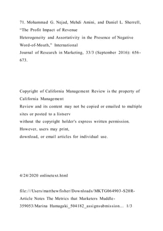 71. Mohammad G. Nejad, Mehdi Amini, and Daniel L. Sherrell,
“The Profit Impact of Revenue
Heterogeneity and Assortativity in the Presence of Negative
Word-of-Mouth,” International
Journal of Research in Marketing, 33/3 (September 2016): 656-
673.
Copyright of California Management Review is the property of
California Management
Review and its content may not be copied or emailed to multiple
sites or posted to a listserv
without the copyright holder's express written permission.
However, users may print,
download, or email articles for individual use.
4/24/2020 onlinetext.html
file:///Users/matthewfisher/Downloads/MKTG064903-S20R-
Article Notes The Metrics that Marketers Muddle-
359053/Marina Hamagaki_504182_assignsubmission… 1/3
 