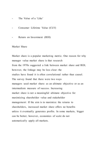 - The Value of a ‘Like’
- Consumer Lifetime Value (CLV)
- Return on Investment (ROI)
Market Share
Market share is a popular marketing metric. One reason for why
manager value market share is that research
from the 1970s suggested a link between market share and ROI;
however, the linkage may be less clear: the
studies have found it is often correlational rather than causal.
The survey found that there were two ways
managers used market share: as an ultimate objective or as an
intermediate measure of success. Increasing
market share is not a meaningful ultimate objective for
maximizing shareholder value and stakeholder
management: If the aim is to maximize the returns to
shareholders, increased market share offers no benefits
unless it eventually generates profits. In some markets, bigger
can be better; however, economies of scale do not
automatically apply all markets.
 