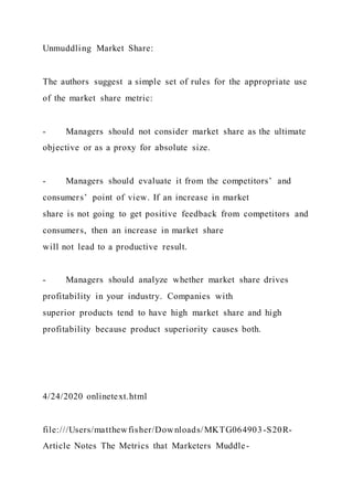 Unmuddling Market Share:
The authors suggest a simple set of rules for the appropriate use
of the market share metric:
- Managers should not consider market share as the ultimate
objective or as a proxy for absolute size.
- Managers should evaluate it from the competitors’ and
consumers’ point of view. If an increase in market
share is not going to get positive feedback from competitors and
consumers, then an increase in market share
will not lead to a productive result.
- Managers should analyze whether market share drives
profitability in your industry. Companies with
superior products tend to have high market share and high
profitability because product superiority causes both.
4/24/2020 onlinetext.html
file:///Users/matthewfisher/Downloads/MKTG064903-S20R-
Article Notes The Metrics that Marketers Muddle-
 