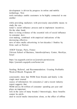 development is driven by progress in online and mobile
technology. New
tools nowadays enable customers to be highly connected to one
another
while providing marketers with previously unavailable means to
study the cus-
tomer’s social influence process and to implement incentives.
On the other hand,
there is rising evidence of the essential role of social influence
in consumer deci-
sion making, combined with empirical indications of the
decreasing effective-
ness of mass media advertising in last decades.1 Studies by
firms such as Nielsen
1ESCP Europe, Paris, France
2Arison School of Business, Interdisciplinary Center, Herzliya,
Israel
https://us.sagepub.com/en-us/journals-permissions
https://journals.sagepub.com/home/cmr
Seeding, Referral, and Recommendation: Creating Profitable
Word-of-Mouth Programs 69
consistently show that WOM from friends and family is the
single most trusted
source of information for consumers,2 and a recent industry
report suggests that
WOM drives $6 trillion of consumer spending per year and
plays an important
role in the sales of many brands.3 Interestingly, these benefits
cannot be attrib-
uted to social media interactions alone, as the effect of offline
 