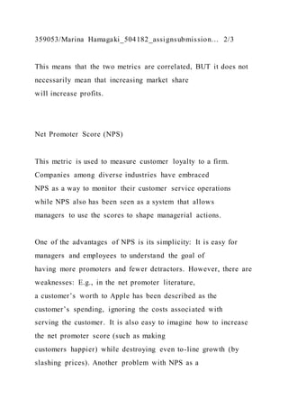 359053/Marina Hamagaki_504182_assignsubmission… 2/3
This means that the two metrics are correlated, BUT it does not
necessarily mean that increasing market share
will increase profits.
Net Promoter Score (NPS)
This metric is used to measure customer loyalty to a firm.
Companies among diverse industries have embraced
NPS as a way to monitor their customer service operations
while NPS also has been seen as a system that allows
managers to use the scores to shape managerial actions.
One of the advantages of NPS is its simplicity: It is easy for
managers and employees to understand the goal of
having more promoters and fewer detractors. However, there are
weaknesses: E.g., in the net promoter literature,
a customer’s worth to Apple has been described as the
customer’s spending, ignoring the costs associated with
serving the customer. It is also easy to imagine how to increase
the net promoter score (such as making
customers happier) while destroying even to-line growth (by
slashing prices). Another problem with NPS as a
 