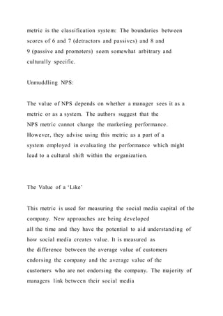 metric is the classification system: The boundaries between
scores of 6 and 7 (detractors and passives) and 8 and
9 (passive and promoters) seem somewhat arbitrary and
culturally specific.
Unmuddling NPS:
The value of NPS depends on whether a manager sees it as a
metric or as a system. The authors suggest that the
NPS metric cannot change the marketing performance.
However, they advise using this metric as a part of a
system employed in evaluating the performance which might
lead to a cultural shift within the organization.
The Value of a ‘Like’
This metric is used for measuring the social media capital of the
company. New approaches are being developed
all the time and they have the potential to aid understanding of
how social media creates value. It is measured as
the difference between the average value of customers
endorsing the company and the average value of the
customers who are not endorsing the company. The majority of
managers link between their social media
 