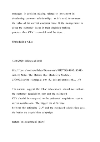 managers in decision making related to investment in
developing customer relationships, as it is used to measure
the value of the current customer base. If the management is
using the customer value in their decision-making
process, then CLV is a useful tool for them.
Unmuddling CLV:
4/24/2020 onlinetext.html
file:///Users/matthewfisher/Downloads/MKTG064903-S20R-
Article Notes The Metrics that Marketers Muddle-
359053/Marina Hamagaki_504182_assignsubmission… 3/3
The authors suggest that CLV calculations should not include
the customer acquisition cost and the estimated
CLV should be compared to the estimated acquisition cost to
derive conclusions. The bigger the difference
between the estimated CLV and the estimated acquisition cost,
the better the acquisition campaign.
Return on Investment (ROI)
 