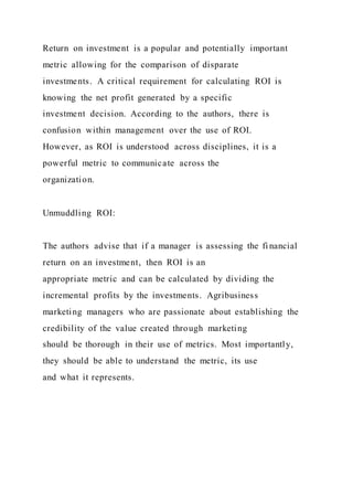 Return on investment is a popular and potentially important
metric allowing for the comparison of disparate
investments. A critical requirement for calculating ROI is
knowing the net profit generated by a specific
investment decision. According to the authors, there is
confusion within management over the use of ROI.
However, as ROI is understood across disciplines, it is a
powerful metric to communicate across the
organization.
Unmuddling ROI:
The authors advise that if a manager is assessing the fi nancial
return on an investment, then ROI is an
appropriate metric and can be calculated by dividing the
incremental profits by the investments. Agribusiness
marketing managers who are passionate about establishing the
credibility of the value created through marketing
should be thorough in their use of metrics. Most importantly,
they should be able to understand the metric, its use
and what it represents.
 