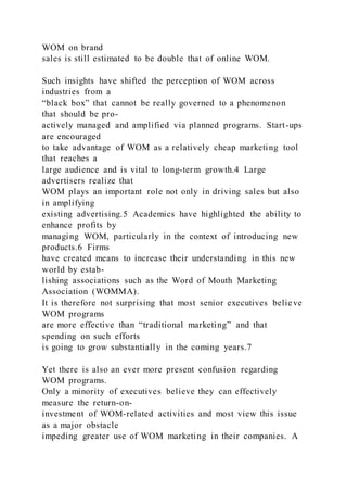 WOM on brand
sales is still estimated to be double that of online WOM.
Such insights have shifted the perception of WOM across
industries from a
“black box” that cannot be really governed to a phenomenon
that should be pro-
actively managed and amplified via planned programs. Start-ups
are encouraged
to take advantage of WOM as a relatively cheap marketing tool
that reaches a
large audience and is vital to long-term growth.4 Large
advertisers realize that
WOM plays an important role not only in driving sales but also
in amplifying
existing advertising.5 Academics have highlighted the ability to
enhance profits by
managing WOM, particularly in the context of introducing new
products.6 Firms
have created means to increase their understanding in this new
world by estab-
lishing associations such as the Word of Mouth Marketing
Association (WOMMA).
It is therefore not surprising that most senior executives belie ve
WOM programs
are more effective than “traditional marketing” and that
spending on such efforts
is going to grow substantially in the coming years.7
Yet there is also an ever more present confusion regarding
WOM programs.
Only a minority of executives believe they can effectively
measure the return-on-
investment of WOM-related activities and most view this issue
as a major obstacle
impeding greater use of WOM marketing in their companies. A
 
