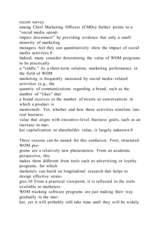 recent survey
among Chief Marketing Officers (CMOs) further points to a
“social media spend-
impact disconnect” by providing evidence that only a small
minority of marketing
managers feel they can quantitatively show the impact of social
media activities.8
Indeed, many consider determining the value of WOM programs
to be practically
a “riddle.” As a short-term solution, marketing performance in
the field of WOM
marketing is frequently measured by social media–related
activities (e.g., the
quantity of communications regarding a brand, such as the
number of “likes” that
a brand receives or the number of tweets or conversations in
which a product is
mentioned). Yet, whether and how these activities translate into
real business
value that aligns with executive-level business goals, such as an
increase in mar-
ket capitalization or shareholder value, is largely unknown.9
Three reasons can be named for this confusion. First, structured
WOM pro-
grams are a relatively new phenomenon. From an academic
perspective, this
makes them different from tools such as advertising or loyalty
programs, for which
marketers can build on longitudinal research that helps to
design effective strate-
gies.10 From a practical viewpoint, it is reflected in the tools
available to marketers.
WOM tracking software programs are just making their way
gradually to the mar-
ket, yet it will probably still take time until they will be widely
 