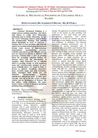 M.Sivanandini, Dr. Sukhdeep S Dhami , Dr. B S Pabla / International Journal of Engineering
Research and Applications (IJERA) ISSN: 2248-9622
www.ijera.com Vol. 3, Issue 3, May-Jun 2013, pp.1337-1345
1337 | P a g e
CHEMICAL MECHANICAL POLISHING BY COLLOIDAL SILICA
SLURRY
M.SIVANANDINI, DR. SUKHDEEP S DHAMI , DR. B S PABLA
Mechanical Department, National Institute of Technical Teachers Training and Research,Chandigarh-160019
ABSTRACT
Chemical Mechanical Polishing is a
unique process enabling technology that allows
chip makers to readily drive lithographic
patterning steps to smaller dimensions, an ages
old, “retro” technology related to glass polishing
and metallographic finishing, thus enabling
optical lithography to work. It represents a
situation that is a true paradigm shift from the
typical way in which technological advancements
become main stream in high-technology
semiconductor manufacturing processes.
Colloidal nano-abrasives with different particle
sizes are required for slurries in different CMP
processes. Colloidal silica is used as polishing
slurry for producing reflecting surfaces for
mirrors, lenses and the planarization of
computer chips. Industrial use of colloidal
silica’s is growing steadily in both traditional
areas and ever-increasing numbers of novel
areas. Colloidal silica’s are found in fields as
diverse as catalysis, metallurgy, electronics,
glass, ceramics, paper and pulp technology,
optics, elastomers, food, health care and
industrial chromatography, polishing
sophisticated microcircuit parts to outer space
and play vital role in the safe reentry of space
vehicles and the development of Western for
that matter, world civilization. The paper
focuses a brief overview of chemical mechanical
polishing using colloidal slurry.
Keywords - Chemical Mechanical Polishing,
Colloidal silica, Nanoabrasives, Slurry,
Semiconductor
I. INTRODUCTION
Chemical mechanical polishing (CMP)
technology was first put forward by Monsanto [1-
3] in 1965. It is an indispensable process step in
semiconductor device fabrication, common
technique used in wafer polishing for dynamic
memory, microprocessor applications and glass
mechanical polishing. It is one of the key new
nanotechnology fabrication processes, a true
advance that could be made to work despite
enormous odds and technical difficulties early on.
Chemical mechanical polishing (CMP) is widely
used in the semiconductor industry [4-7] to produce
mirror like surfaces with no measurable subsurface
damage. The application of scientific technological
results in the domain of glass polishing with
suspensions of rare earth oxides and micro
heterogeneous suspensions with particle
dimensions of 0.1–0.5 μm diameter and new or
tested abrasive ultra disperse powders (UDP) have
been attempted in electronics. The Chemical
mechanical polishing performances can be
optimized by process parameters such as
equipment and consumables (pad, backing film,
and slurry). One of the critical consumables in the
CMP process is slurry (typically containing both
abrasives and chemicals acting together), that
directly affects CMP efficiency and the yield.
Slight changes in slurry properties due to
contamination, chemical degradation, abrasive
content or applied shear can change polish
performance and impact yield. Correlation of
slurry property measurements with evaluations of
wafer polish rate, planarity and defectivity provides
insight into the root cause of degradation in
polishing. The conventional slurry consists of
abrasive particles of the solid state suspended in a
liquid state chemical solution [8] containing one or
more of various chemicals such as oxidizers, pH
stabilizers, metal ion complexants and corrosion
inhibitors [9]. An abrasive in the slurry provides
both mechanical action with nanometer-sized
abrasive particles and chemical action from the
solution additives with a synergistic effect that
causes material removal [10,11].Through chemical
and physical actions, the abrasive-liquid
interactions play an important role in determining
the optimum abrasives’ type, size, shape and
concentration [12]. The slurry designed for optimal
performance should produce reasonable removal
rates, acceptable polishing selectivity with respect
to the underlying layer, low surface defects after
polishing and good slurry stability. Choosing slurry
which provides good removal rates without causing
defects is of utmost importance in CMP. Colloidal
sized SiO2, CeO2 and Al2O3 particles are used in
the manufacturing of CMP slurries. They are
applied in different fields, but SiO2 is promising.
Alumina particles find limited used in the
manufacturing of slurries for tungsten CMP; they
are slowly falling out of vogue because of their
hardness[13], Today, silica particles are
predominantly used in the preparation of slurries
for dielectric as well as metal CMP. The use of
industrial sols–gels of silicon acid (Monsanto
 