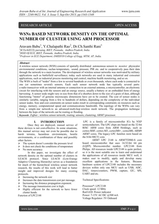 Aravam Babu et al Int. Journal of Engineering Research and Application
ISSN : 2248-9622, Vol. 3, Issue 5, Sep-Oct 2013, pp.1343-1348

RESEARCH ARTICLE

www.ijera.com

OPEN ACCESS

WSNs BASED NETWORK DENSITY ON THE OPTIMAL
NUMBER OF CLUSTER USING ARM PROCESSOR
Aravam Babu1, Y.Chalapathi Rao2, Dr.Ch.Santhi Rani3
1

M.Tech(ECE) pursuing, BIET, Pennada, Andhra Pradesh, India.
HOD Of ECE, BIET, Pennada, Andhra Pradesh, India.
3
Professor in ECE Department, DMSSVH College of Engg, MTM, AP, India.
2

Abstract
A wireless sensor network (WSN) consists of spatially distributed autonomous sensors to monitor physicalor
environmental conditions, suchas temperature, sound, pressure, PIR etc. and to cooperatively pass their data
through the network to a main location. The development of wireless sensor networks was motivated by military
applications such as battlefield surveillance; today such networks are used in many industrial and consumer
applications, such as industrial process monitoring and control, machine health monitoring, and so on.
The WSN is built of "nodes" from a few to several hundreds or even thousands, where each node is connected to
one (or sometimes several) sensors. Each such sensor network node has typically several parts:
a radio transceiver with an internal antenna or connection to an external antenna, a microcontroller, an electronic
circuit for interfacing with the sensors and an energy source, usually a battery or an embedded form of energy
harvesting. A sensor node might vary in size from that of a shoebox down to the size of a grain of dust, although
functioning "motes" of genuine microscopic dimensions have yet to be created. The cost of sensor nodes is
similarly variable, ranging from a few to hundreds of dollars, depending on the complexity of the individual
sensor nodes. Size and cost constraints on sensor nodes result in corresponding constraints on resources such as
energy, memory, computational speed and communications bandwidth. The topology of the WSNs can vary
from a simple star network to an advanced multi-hop wireless mesh network. The propagation technique
between the hops of the network can be routing or flooding.
Keywords: Zigbee ; wireless sensor network; routing; sensors; clustering; ARM7 processor.

I.

INTRODUCTION

Once they are deployed, manual service of
these devices is not cost-effective. In some situations,
this manual service may not even be possible due to
harsh terrains, hazardous environments, hostile
environments, or a combination of these and possibly
other factors.
 The system doesn’t consider the pressure level
 It does not check the conditions of temperature
 No more accuracy
In this paper, we investigate the effect of
network density on the optimal number of clusters in
LEACH protocol. Since LEACH (Low-Energy
Adaptive Clustering Hierarchy) serves as a foundation
for much of the hierarchical wireless sensor network
research, the results of this work will lead to batter
insight and improved designs for many existing
protocols.
 Increasing the network size
 Increases the data transmission cost per message.
 Increasing the distance propagation exponent.
 The message transmission cost is high.
 Highly efficient for the network to have fewer
cluster heads.
Function of LPC2148

www.ijera.com

LPC is a family of microcontroller ICs by NXP
semiconductors. The LPC chips are based on the 32-bit
RISC ARM cores from ARM Holdings, such as
cortex-M4F, cortex-M3, cortexM0+, cortexM0, ARM9
ARM7 cores. The legacy LPC families were based on
the 8-bit 80C51 core.
ARM7 LPC 2148 is ARM7TDMI-S core
board microcontroller that uses 16/32-bit 64 pin
(LQFP) Microcontroller number. LPC2148 from
Philips. All resources inside LPC2148 is quite perfect,
so it is the most suitable one to learn and understand
the applications of all resources inside MCU well, it
makes user to modify, apply and develop many
excellent applications in the features, Because
hardware system of LPC2148 includes the necessary
devices within only one MCU such as USB, ADC,
DAC, timers/counters, PWM, capture, I2C, SPI,
UART and etc.
Technical Specifications:
Processor*: LPC2148
Clock speed: 12 MHz
Red LED: Power indicator
Power: 7-15V AC/DC @500 mA
Voltage Regulator: 5V Onboard

1343 | P a g e

 