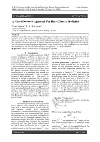 R. K. Srivastava et al Int. Journal of Engineering Research and Applications
ISSN : 2248-9622, Vol. 3, Issue 6, Nov-Dec 2013, pp.1361-1366

www.ijera.com

RESEARCH ARTICLE

OPEN ACCESS

A Neural Network Approach For Heart Disease Prediction
Tanu Verma1, R. K. Srivastava2
1
2

Mewar University
Dept. of Computer Science, Bareilly College Bareilly, UP, India

Abstract
Artificial Neural Network for intelligent medical diagnoses has been shown to be an interesting topic. In this
paper we have used a neural network technique to predict a system, which can detect heart disease from their
physical symptoms. We have used a prediction method with the help of the back propagation algorithm to train
the networks. The actual procedure of medical diagnosis that usually is employed by physicians was analyzed
and converted to a computer program implemented format. After selecting some symptoms a data set contains
the information of fifty two cases was configured and applied to a M L P neural network.
Keywords: artificial neural network, back propagation algorithm

I. Introduction
Neural Network have been used in the field of
artificial intelligence, preferred as these use the
relation of dependency, a generation of function. The
model and language of neural networks are more
mathematically formulated hence most of the doctors
avoid to use neural networks for prediction of disease.
A prediction of heart disease system usually starts with
patients complaints and the physician learn more about
the patients situations interactively during the
diagnosis as well as by measuring some metrics such
as blood pressure, hemoglobin, s. urea, s. creating,
FBS(mg/d), PPb(mg/d),RBS etc.
The quantity of
examples is playing an important role for training
purpose but examples need to be selected carefully for
the reliability and efficient system. I have considered
the indirect relation of various parameters for data and
presume that their relations are time invariant in view
of the patient pathological test reports. The proposed
method is more efficient and provide better forecast.
The forecasted values obtained through the back
propagation algorithm process have been compared
with the observed productivity and their robustness has
been examined.

II. Artificial Neural Network
Back Propagation through time is a powerful
tool of artificial neural network with application to
many areas as pattern recognition, dynamic modeling
and
nonlinear
systems.
Back
propagation
algorithm(BPA) provides an efficient way to calculate
the gradient of the error function using chain rule of
differentiation. The error after initial computation in
the forward pass is propagated backward from the
output units, layer by layer. BPA, a generalized Delta
rule is commonly used algorithm for supervised
training of multi layer feed forward artificial neural
network. In supervised learning, we try to adapt an
artificial network so that the actual outputs ( Y ) come
www.ijera.com

close to some target outputs(Y) for a training set,
which contains T patterns. The goal is to adapt the
parameters of network so that it performs well for
pattern from outside the training set.
2.1 Back propagation Algorithm :
We have
proposed a neural network that will combine the
features of multi perceptron concept of both feed
forward part of back propagation algorithm and Let
N

the training set be {x(k),d(k)} k 1 ,Where x(k) is the
input pattern vector to the network and d(k) is the
desired output vector for the input pattern x(k).The
output of the jth output unit is denoted by yj ,
connections weights from the ith unit in one layer to
the jth unit in the layer above are denoted by wij. If m
be the no. of output units and dj(k) is the desired
output from the jth output unit whose actual output in
response to the kth input exemplar x(k) is yj ,for
j=1,2,3,……..,m. The sum of squares of the error over
all the output unit for this kth exemplar by
m

j 1

E(k)=(1/2)
[yj(k)-dj(k)]2
Error E(k) is affected by the output from unit j at the
output layer and is determined by

 E (k )
 yj dj
 yj

The net input to output layer is of the form

 yi

(1)

Sj=

y i(1)

i

wij-

j

is

Where
the output from the ith unit in the first
layer below the output layer, wij is connection weight

y (1)

multiplying i
j is the threshold of unit j. The
negative of threshold is defined to be the bias.
1361 | P a g e

 