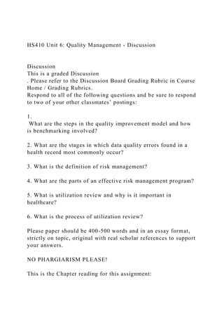HS410 Unit 6: Quality Management - Discussion
Discussion
This is a graded Discussion
. Please refer to the Discussion Board Grading Rubric in Course
Home / Grading Rubrics.
Respond to all of the following questions and be sure to respond
to two of your other classmates’ postings:
1.
What are the steps in the quality improvement model and how
is benchmarking involved?
2. What are the stages in which data quality errors found in a
health record most commonly occur?
3. What is the definition of risk management?
4. What are the parts of an effective risk management program?
5. What is utilization review and why is it important in
healthcare?
6. What is the process of utilization review?
Please paper should be 400-500 words and in an essay format,
strictly on topic, original with real scholar references to support
your answers.
NO PHARGIARISM PLEASE!
This is the Chapter reading for this assignment:
 