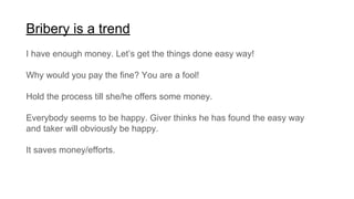 Bribery is a trend
I have enough money. Let’s get the things done easy way!
Why would you pay the fine? You are a fool!
Hold the process till she/he offers some money.
Everybody seems to be happy. Giver thinks he has found the easy way
and taker will obviously be happy.
It saves money/efforts.
 